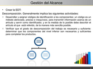 Gestión del Alcance
• Crear la EDT:
Descomposición. Generalmente implica las siguientes actividades:
o Desarrollar y asignar códigos de identificación a los componentes: un código es un
método abreviado, preciso e inequívoco, para transmitir información acerca de un
artículo y servir como identificador, y en la medida de lo posible debe describir el
artículo al que está referido, de la manera más sencilla posible.
o Verificar que el grado de descomposición del trabajo es necesario y suficiente:
determinar que los componentes del nivel inferior son necesarios y suficientes
para completar los productos.
34
 