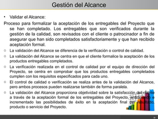 Gestión del Alcance
• Validar el Alcance:
Proceso para formalizar la aceptación de los entregables del Proyecto que
se han completado. Los entregables que son verificados durante la
gestión de la calidad, son revisados con el cliente o patrocinador a fin de
asegurar que han sido completados satisfactoriamente y que han recibido
aceptación formal.
o La validación del Alcance se diferencia de la verificación o control de calidad.
o La validación del Alcance se centra en que el cliente formalice la aceptación de los
productos entregables completados.
o La verificación realizada en el control de calidad por el equipo de dirección del
Proyecto, se centra en comprobar que los productos entregables completados
cumplen con los requisitos especificados para cada uno.
o El control de calidad o verificación se realiza antes de la validación del Alcance,
pero ambos procesos pueden realizarse también de forma paralela.
o La validación del Alcance proporciona objetividad sobre la satisfacción del cliente
a través de la aceptación formal de los entregables del Proyecto, anticipando e
incrementado las posibilidades de éxito en la aceptación final del resultado,
producto o servicio del Proyecto.
35
 