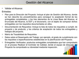 Gestión del Alcance
• Validar el Alcance:
Entradas:
o Plan para la Dirección del Proyecto: Incluye el plan de Gestión del Alcance, donde
se han descrito los procedimientos para conseguir la aceptación formal de los
entregables completados, y los tres elementos de la Línea Base del Alcance, el
Enunciado del Alcance, la EDT y el diccionario, con el objeto de comparar dichos
entregables con los requisitos documentados en ellos.
o Documentación de Requisitos: Incluye la lista de todos los requisitos a cumplir, de
proyecto y de producto, y los criterios de aceptación de todos los entregables y
trabajos del proyecto.
o Matriz de Trazabilidad de Requisitos.
o Datos sobre el Desempeño del Trabajo: por ejemplo, el grado de cumplimiento con
los requisitos o especificaciones establecidas en la planificación del Proyecto.
o Entregables Verificados: productos entregables completados que han comprobado
en el proceso Realizar el Controlar de Calidad, donde el equipo de dirección del
Proyecto ha comprobado su idoneidad mediante inspección.
37
 