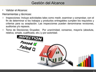 Gestión del Alcance
• Validar el Alcance:
Herramientas y técnicas:
o Inspecciones: Incluye actividades tales como medir, examinar y comprobar, con el
fin de determinar si los trabajos y productos entregables cumplen los requisitos y
criterios para su aceptación. Las inspecciones pueden denominarse revisiones,
auditorias y/o repasos.
o Toma de Decisiones Grupales: Por unanimidad, consenso, mayoría (absoluta,
relativa, simple, cualificada, etc.) y por autoridad.
38
 
