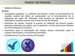 Gestión del Alcance
• Validar el Alcance:
Salidas:
o Entregables Aceptados: La validación del Alcance, incluye la documentación de
respaldo recibida del cliente y/o patrocinador con el reconocimiento de la
aceptación por parte del interesado. Este proceso es ejecutado de forma
sistemática y periódica durante todo el ciclo de vida del Proyecto.
o Solicitudes de Cambio: Durante el proceso de validación del Alcance pueden
generarse solicitudes de cambio, que se gestionan, a través del proceso Realizar
el Control Integrado de Cambios.
o Información sobre el Desempeño del Trabajo: Genera información sobre el
progreso del Proyecto y el rendimiento del trabajo.
o Actualizaciones a los Documentos del Proyecto.
39
 