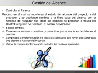 Gestión del Alcance
• Controlar el Alcance:
Proceso en el cual se monitorea el estado del alcance del proyecto y del
producto, y se gestionan cambios a la línea base del alcance con la
finalidad de asegurar que todos los cambios se procesan a través del
Control Integrado de Cambios. El control del Alcance:
o Solicita cambios.
o Recomienda acciones correctivas y preventivas y/o reparaciones de defectos al
proceso.
o Comprueba la implementación de todas las solicitudes que hayan sido aprobadas
que afecten al Alcance del Proyecto.
o Validar la correcta implementación de todos los cambios aprobados.
40
 