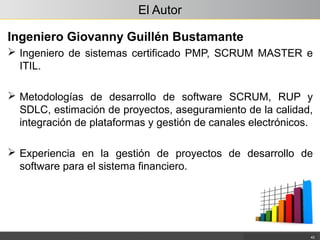 El Autor
Ingeniero Giovanny Guillén Bustamante
 Ingeniero de sistemas certificado PMP, SCRUM MASTER e
ITIL.
 Metodologías de desarrollo de software SCRUM, RUP y
SDLC, estimación de proyectos, aseguramiento de la calidad,
integración de plataformas y gestión de canales electrónicos.
 Experiencia en la gestión de proyectos de desarrollo de
software para el sistema financiero.
43
 