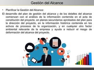 Gestión del Alcance
• Planificar la Gestión del Alcance:
El desarrollo del plan de gestión del alcance y de los detalles del alcance
comienzan con el análisis de la información contenida en el acta de
constitución del proyecto, en planes secundarios aprobados del plan para
la dirección del proyecto, en la información histórica contenida en los
activos de procesos de la organización, y en cualquier otro factor
ambiental relevante de la empresa y ayuda a reducir el riesgo de
deformación del alcance del proyecto.
5
 