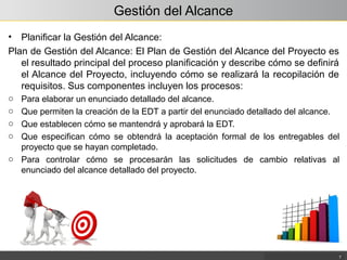 Gestión del Alcance
• Planificar la Gestión del Alcance:
Plan de Gestión del Alcance: El Plan de Gestión del Alcance del Proyecto es
el resultado principal del proceso planificación y describe cómo se definirá
el Alcance del Proyecto, incluyendo cómo se realizará la recopilación de
requisitos. Sus componentes incluyen los procesos:
o Para elaborar un enunciado detallado del alcance.
o Que permiten la creación de la EDT a partir del enunciado detallado del alcance.
o Que establecen cómo se mantendrá y aprobará la EDT.
o Que especifican cómo se obtendrá la aceptación formal de los entregables del
proyecto que se hayan completado.
o Para controlar cómo se procesarán las solicitudes de cambio relativas al
enunciado del alcance detallado del proyecto.
7
 