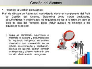 Gestión del Alcance
• Planificar la Gestión del Alcance:
Plan de Gestión de Requisitos: considerado como un componente del Plan
de Gestión del Alcance. Determina como serán analizados,
documentados y gestionados los requisitos de los a lo largo de todo el
ciclo de vida del Proyecto. Debe incluir aunque no limitarse a los
siguientes aspectos:
8
o Cómo se planificará, supervisara e
informará la captura y documentación
de requisitos, incluyendo los actores
interesados que intervendrán en su
estudio, determinación y aprobación,
además de quienes podrán cambiar
los requisitos y quienes verificarán que
han sido efectivamente conseguidos.
 