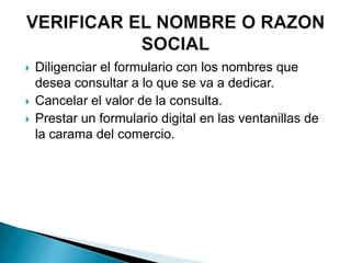    Diligenciar el formulario con los nombres que
    desea consultar a lo que se va a dedicar.
   Cancelar el valor de la consulta.
   Prestar un formulario digital en las ventanillas de
    la carama del comercio.
 