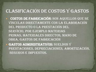   Costos de fabricación: Son aquellos que se
  vinculan directamente con la elaboración
  del producto o la prestación del
  servicio, por ejemplo materias
  primas, materiales directos, mano de
  obra, gastos de fabricación
 Gastos administrativos: Sueldos y
  prestaciones, depreciaciones, amortización,
  seguros e impuestos.
 