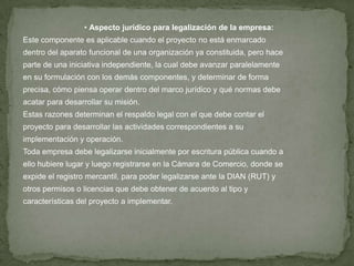 • Aspecto jurídico para legalización de la empresa:
Este componente es aplicable cuando el proyecto no está enmarcado
dentro del aparato funcional de una organización ya constituida, pero hace
parte de una iniciativa independiente, la cual debe avanzar paralelamente
en su formulación con los demás componentes, y determinar de forma
precisa, cómo piensa operar dentro del marco jurídico y qué normas debe
acatar para desarrollar su misión.
Estas razones determinan el respaldo legal con el que debe contar el
proyecto para desarrollar las actividades correspondientes a su
implementación y operación.
Toda empresa debe legalizarse inicialmente por escritura pública cuando a
ello hubiere lugar y luego registrarse en la Cámara de Comercio, donde se
expide el registro mercantil, para poder legalizarse ante la DIAN (RUT) y
otros permisos o licencias que debe obtener de acuerdo al tipo y
características del proyecto a implementar.
 