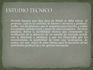    Permite hacerse una idea clara de dónde se debe ubicar el
    proyecto, cuál es la cantidad de bienes o servicios a producir,
    cuáles son los procesos que se requieren para hacerlo, y cuáles
    los equipos, instalaciones y mano de obra necesarios. En otras
    palabras, define la factibilidad técnica que comprende: La
    verificación de la selección de un tamaño de mercado acorde
    con la demanda a satisfacer y que sea financiable por los
    inversionistas, la posibilidad de tener una localización, de
    contar con una mano de obra idónea para la ejecución de las
    actividades productivas y de gestión necesarias.
 