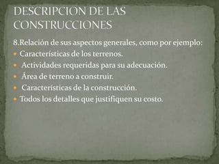 8.Relación de sus aspectos generales, como por ejemplo:
 Características de los terrenos.
 Actividades requeridas para su adecuación.
 Área de terreno a construir.
 Características de la construcción.
 Todos los detalles que justifiquen su costo.
 
