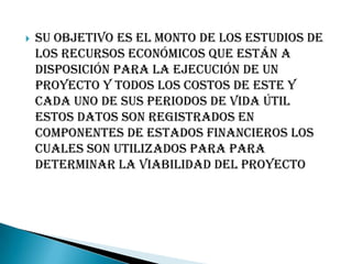    Su objetivo es el monto de los estudios de
    los recursos económicos que están a
    disposición para la ejecución de un
    proyecto y todos los costos de este y
    cada uno de sus periodos de vida útil
    estos datos son registrados en
    componentes de estados financieros los
    cuales son utilizados para para
    determinar la viabilidad del proyecto
 