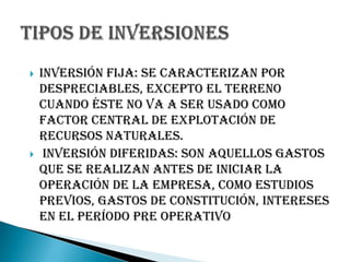    Inversión fija: se caracterizan por
    despreciables, excepto el terreno
    cuando éste no va a ser usado como
    factor central de explotación de
    recursos naturales.
    Inversión diferidas: Son aquellos gastos
    que se realizan antes de iniciar la
    operación de la empresa, como estudios
    previos, gastos de constitución, intereses
    en el período pre operativo
 