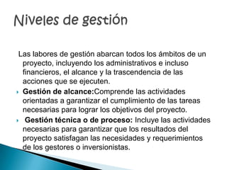Las labores de gestión abarcan todos los ámbitos de un
  proyecto, incluyendo los administrativos e incluso
  financieros, el alcance y la trascendencia de las
  acciones que se ejecuten.
 Gestión de alcance:Comprende las actividades
  orientadas a garantizar el cumplimiento de las tareas
  necesarias para lograr los objetivos del proyecto.
 Gestión técnica o de proceso: Incluye las actividades
  necesarias para garantizar que los resultados del
  proyecto satisfagan las necesidades y requerimientos
  de los gestores o inversionistas.
 
