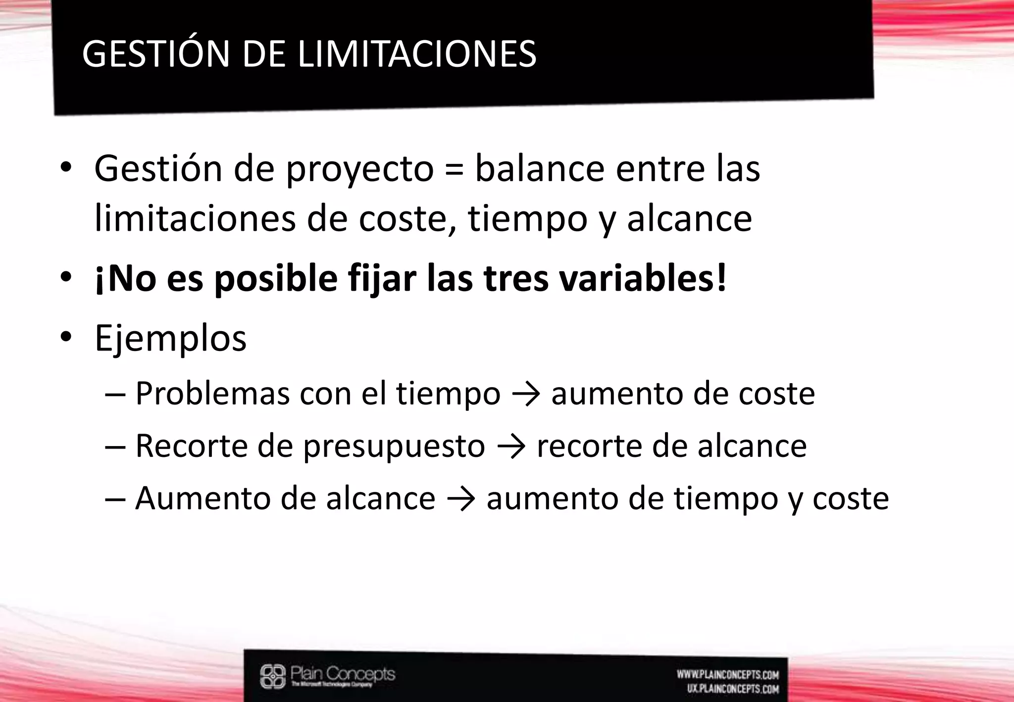 Gestión de proyecto = balance entre las limitaciones de coste, tiempo y alcance¡No es posible fijar las tres variables!EjemplosProblemas con el tiempo -> aumento de costeRecorte de presupuesto -> recorte de alcanceAumento de alcance -> aumento de tiempo y costeGESTIÓN DE LIMITACIONES