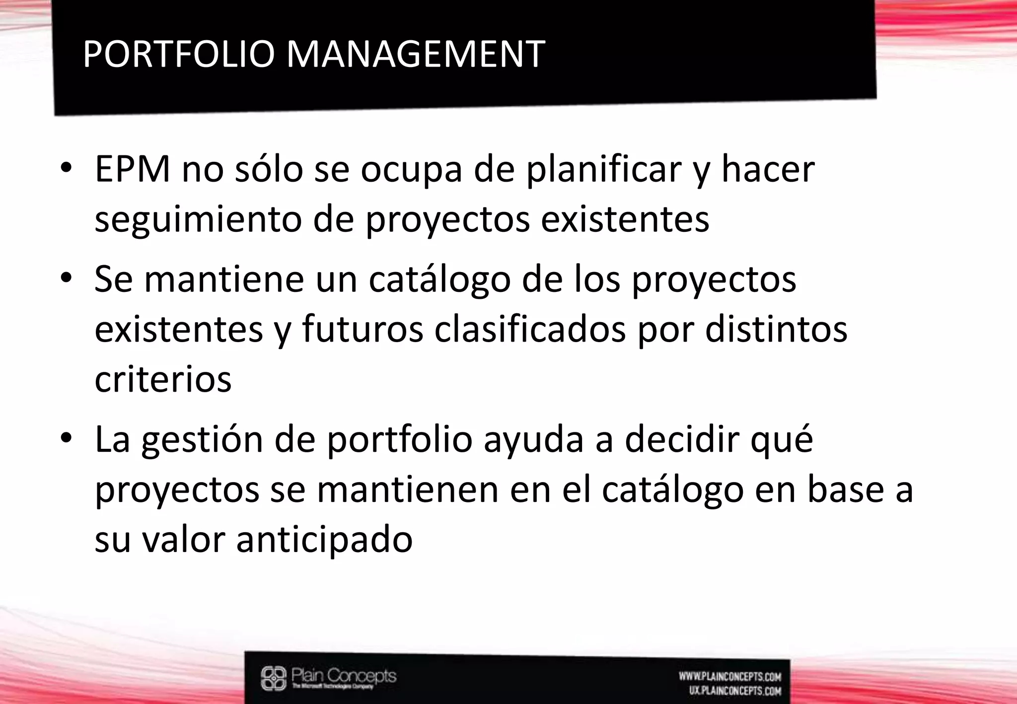 EPM no sólo se ocupa de planificar y hacer seguimiento de proyectos existentesSe mantiene un catálogo de los proyectos existentes y futuros clasificados por distintos criteriosLa gestión de portfolio ayuda a decidir qué proyectos se mantienen en el catálogo en base a su valor anticipadoPORTFOLIO MANAGEMENT