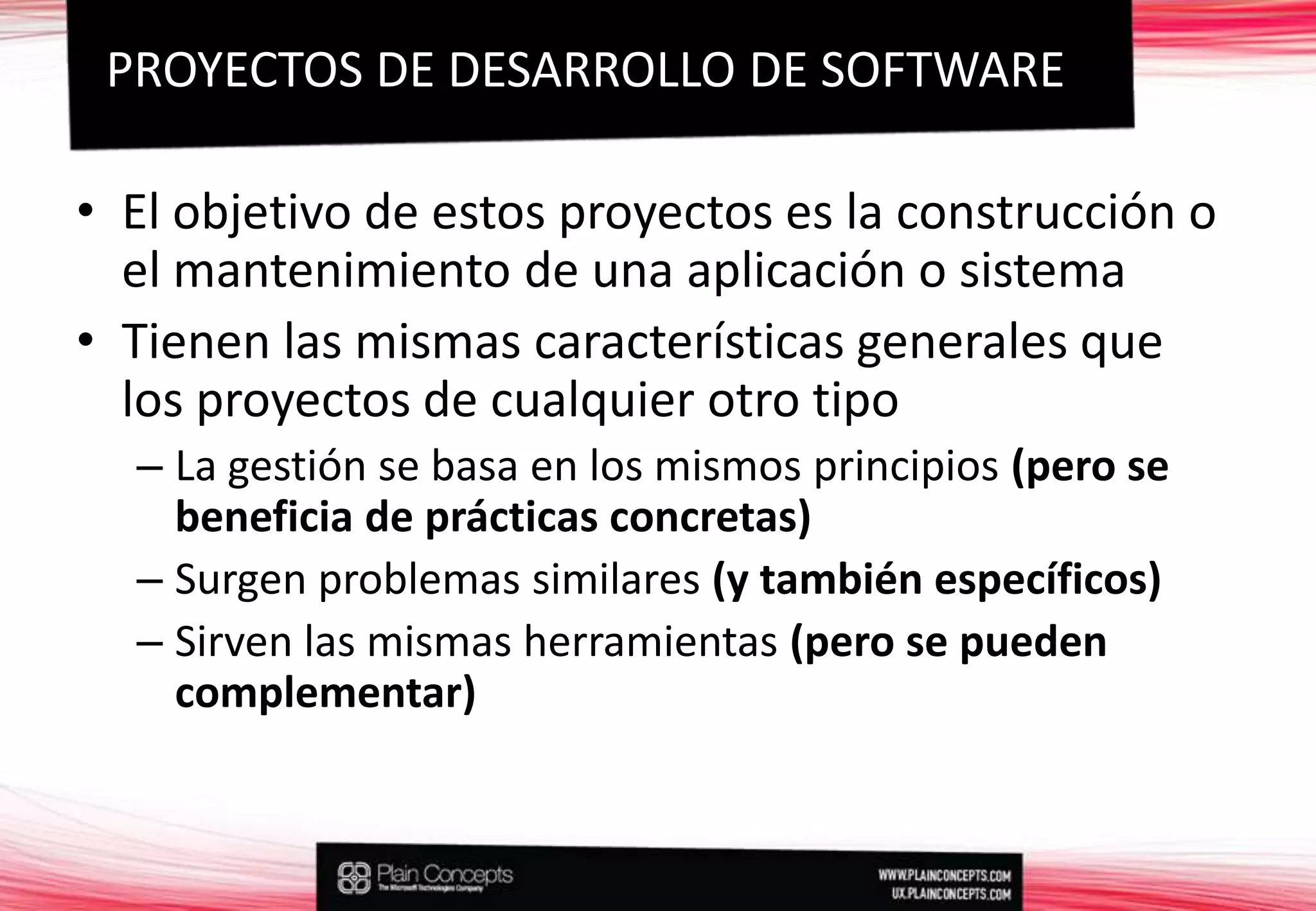 El objetivo de estos proyectos es la construcción o el mantenimiento de una aplicación o sistemaTienen las mismas características generales que los proyectos de cualquier otro tipoLa gestión se basa en los mismos principios (pero se beneficia de prácticas concretas)Surgen problemas similares (y también específicos)Sirven las mismas herramientas (pero se pueden complementar)PROYECTOS DE DESARROLLO DE SOFTWARE