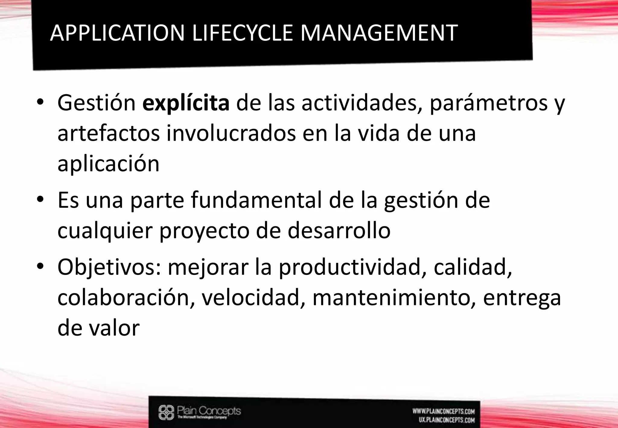 Gestión explícita de las actividades, parámetros y artefactos involucrados en la vida de una aplicaciónEs una parte fundamental de la gestión de cualquier proyecto de desarrolloObjetivos: mejorar la productividad, calidad, colaboración, velocidad, mantenimiento, entrega de valorAPPLICATION LIFECYCLE MANAGEMENT
