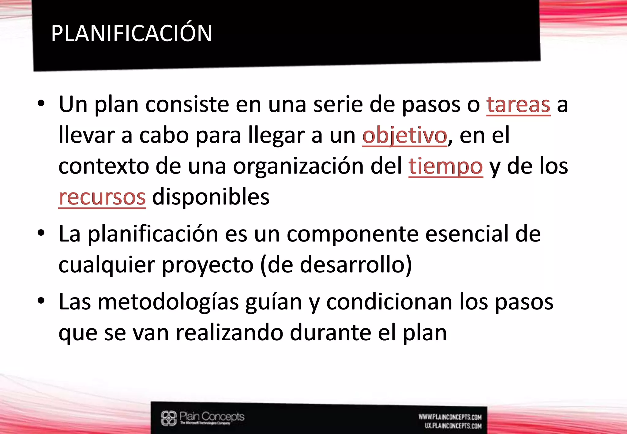 Un plan consiste en una serie de pasos o tareas a llevar a cabo para llegar a un objetivo, en el contexto de una organización del tiempo y de los recursos disponiblesLa planificación es un componente esencial de cualquier proyecto (de desarrollo)Las metodologías guían y condicionan los pasos que se van realizando durante el planPLANIFICACIÓNUn plan consiste en una serie de pasos o tareasa llevar a cabo para llegar a un objetivo, en el contexto de una organización del tiempoy de los recursosdisponiblesLa planificación es un componente esencial de cualquier proyecto (de desarrollo)Las metodologías guían y condicionan los pasos que se van realizando durante el plan