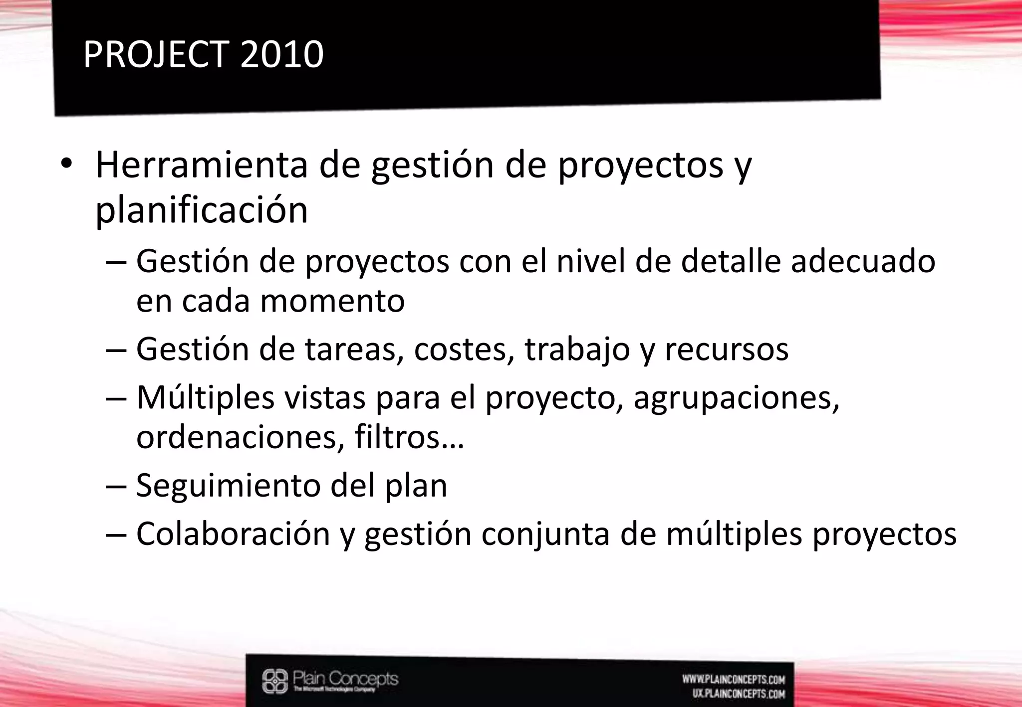 Herramienta de gestión de proyectos y planificaciónGestión de proyectos con el nivel de detalle adecuado en cada momentoGestión de tareas, costes, trabajo y recursosMúltiples vistas para el proyecto, agrupaciones, ordenaciones, filtros…Seguimiento del planColaboración y gestión conjunta de múltiples proyectosPROJECT 2010