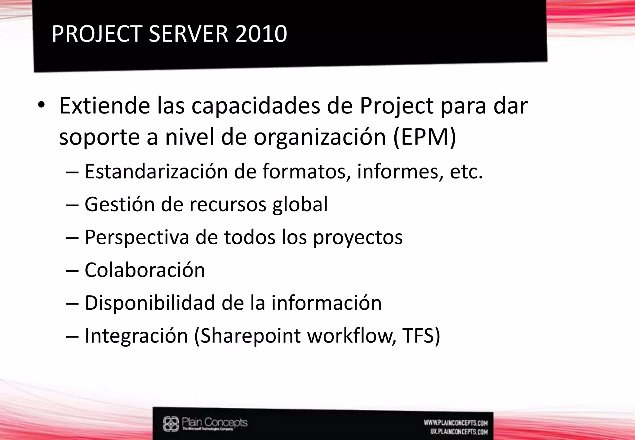 Extiende las capacidades de Project para dar soporte a nivel de organización (EPM)Estandarización de formatos, informes, etc.Gestión de recursos globalPerspectiva de todos los proyectosColaboraciónDisponibilidad de la informaciónIntegración (Sharepointworkflow, TFS)PROJECT SERVER 2010