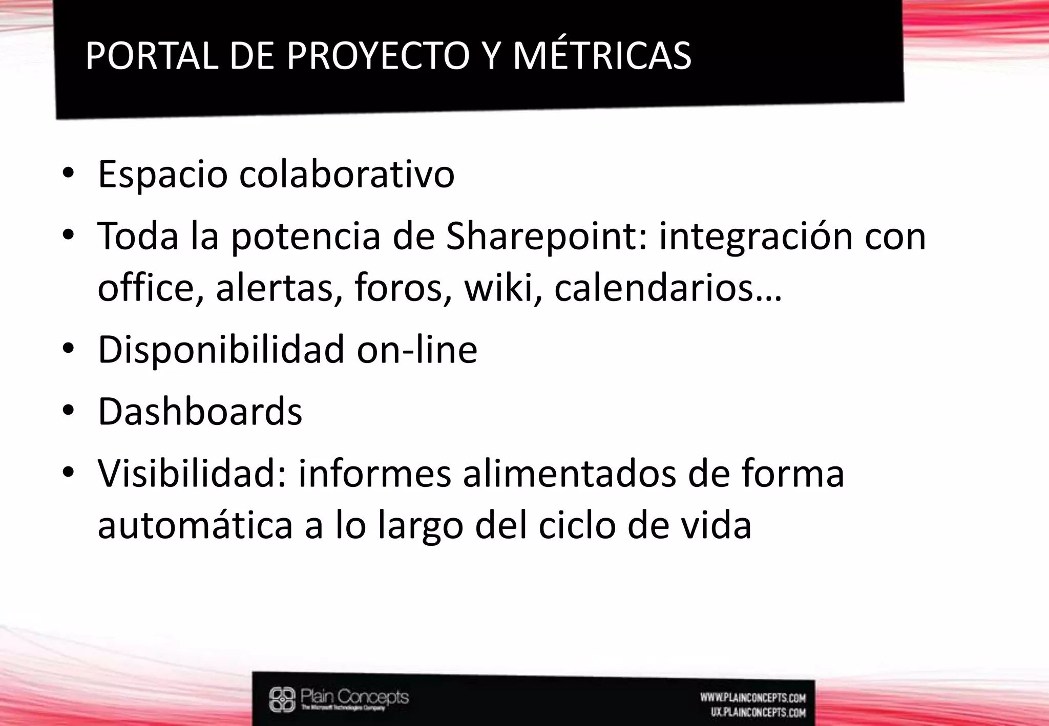 Espacio colaborativoToda la potencia de Sharepoint: integración con office, alertas, foros, wiki, calendarios…Disponibilidad on-lineDashboardsVisibilidad: informes alimentados de forma automática a lo largo del ciclo de vidaPORTAL DE PROYECTO Y MÉTRICAS