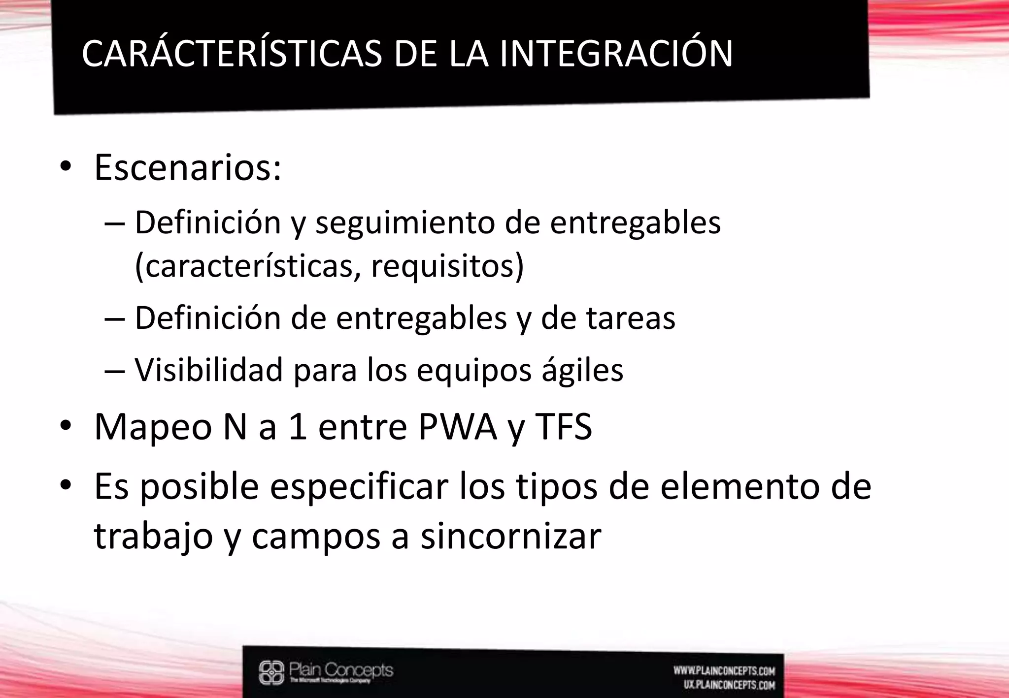 Escenarios:Definición y seguimiento de entregables (características, requisitos)Definición de entregables y de tareasVisibilidad para los equipos ágilesMapeo N a 1 entre PWA y TFSEs posible especificar los tipos de elemento de trabajo y campos a sincornizarCARÁCTERÍSTICAS DE LA INTEGRACIÓN