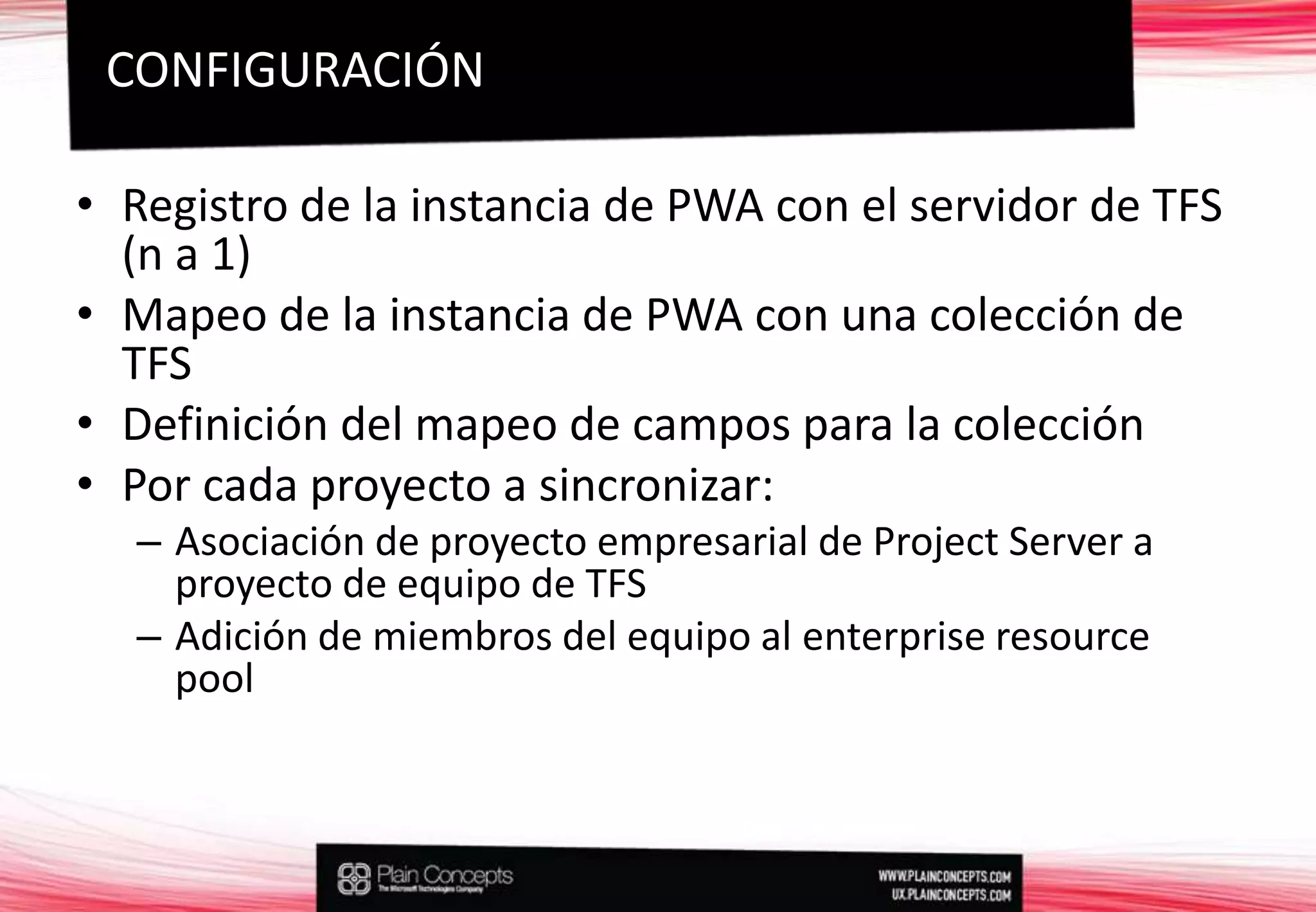 Registro de la instancia de PWA con el servidor de TFS (n a 1)Mapeo de la instancia de PWA con una colección de TFSDefinición del mapeo de campos para la colecciónPor cada proyecto a sincronizar:Asociación de proyecto empresarial de Project Server a proyecto de equipo de TFSAdición de miembros del equipo al enterpriseresource poolCONFIGURACIÓN