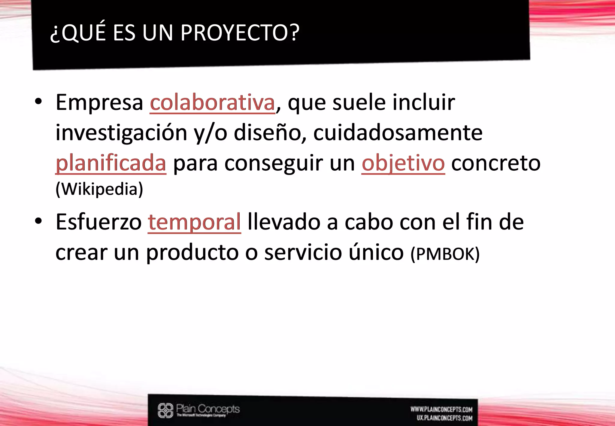 ¿QUÉ ES UN PROYECTO?Empresa colaborativa, que suele incluir investigación y/o diseño, cuidadosamente planificada para conseguir un objetivo concreto (Wikipedia)Esfuerzo temporal llevado a cabo con el fin de crear un producto o servicio único (PMBOK)Empresa colaborativa, que suele incluir investigación y/o diseño, cuidadosamente planificada para conseguir un objetivoconcreto (Wikipedia)Esfuerzo temporalllevado a cabo con el fin de crear un producto o servicio único (PMBOK)