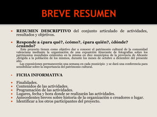  RESUMEN DESCRIPTIVO del conjunto articulado de actividades,
resultados y objetivos.
 Responde a ¿para qué?, ¿cómo?, ¿para quién?, ¿dónde?
¿cuándo?
Este proyecto tienen como objetivo dar a conocer el patrimonio cultural de la comunidad
valenciana mediante la organización de una exposición itinerante de fotografías sobre los
patrimonios mundiales existentes en la misma en diez municipios de la provincia de Alicante
,dirigida a la población de los mismos, durante los meses de octubre a diciembre del presente
año.
Las exposiciones permanecerán una semana en cada municipio y se dará una conferencia para
sensibilizar sobre la importancia del patrimonio cultural.
 FICHA INFORMATIVA
 Finalidades.
 Contenidos de las actividades.
 Programación de las actividades.
 Lugares, fecha y hora donde se realizarán las actividades.
 Antecedentes breves sobre historia de la organización o creadores o lugar.
 Identificar a los otros participantes del proyecto.
 
