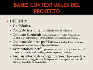 DEFINIR:
 Finalidades.
 Contexto territorial: 10 Municipios de Alicante
 Contexto Sectorial: En función de actividad (exposición),
Contenido (patrimonio), Destinatarios (población en general).
 Contextos de otras políticas (voluntad política, acceso a
salas, coordinación con centros educativos).
 Destinatarios: perfil: personas de mediana y tercera edad
con un nivel cultural medio y unos ingresos medios.
 Análisis interno de la organización: disponemos de un
conferenciante, un guía para la exposición y una persona para el
diseño y montaje de la muestra.
 