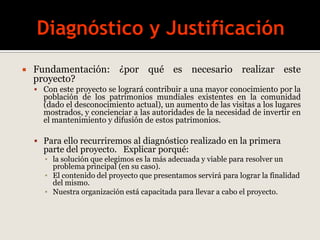  Fundamentación: ¿por qué es necesario realizar este
proyecto?
 Con este proyecto se logrará contribuir a una mayor conocimiento por la
población de los patrimonios mundiales existentes en la comunidad
(dado el desconocimiento actual), un aumento de las visitas a los lugares
mostrados, y concienciar a las autoridades de la necesidad de invertir en
el mantenimiento y difusión de estos patrimonios.
 Para ello recurriremos al diagnóstico realizado en la primera
parte del proyecto. Explicar porqué:
▪ la solución que elegimos es la más adecuada y viable para resolver un
problema principal (en su caso).
▪ El contenido del proyecto que presentamos servirá para lograr la finalidad
del mismo.
▪ Nuestra organización está capacitada para llevar a cabo el proyecto.
 