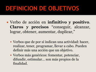  Verbo de acción en infinitivo y positivo.
Claros y precisos “conseguir, alcanzar,
lograr, obtener, aumentar, duplicar,”
 Verbos que de por sí indican una actividad: hacer,
realizar, tener, programar, llevar a cabo. Pueden
definir más una acción que un objetivo.
 Verbos más genéricos: fomentar, potenciar,
difundir, estimular… son más propios de la
finalidad.
 
