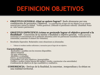  OBJETIVO GENERAL ¿Qué se quiere lograr? Suele alcanzarse por una
combinación de proyectos y objetivos. La contribución al logro de ese objetivo es un criterio
esencial para valorar la calidad. Verbos genéricos. (Difundir el patrimonio cultural) (finalidad: Poner
en valor nuestro patrimonio)
 OBJETIVO ESPECIFICO ¿cómo se pretende lograr el objetivo general o la
finalidad?. Concreción de la misión o finalidad u objetivo general. Verbos precisos.
(aumentar el conocimiento de la población alicantina sobre los patrimonio mundiales existentes en la
comunidad, aumentar el número de visitantes).
 Resultados Esperados: Redactados como situaciones ya alcanzadas.
 Valorar si resultan medios suficientes y necesarios para el logro de ese objetivo.
Características:
-Realizables o posibles con los recursos disponibles.
-Marco temporal
-No muy numerosos
-Medibles y evaluables
-Claros, no interpretables.
-Compatibles con otros objetivos y jerarquizables.
-Visibles y ocultos (visión interna del equipo) (oculto: concienciar a las autoridades)
-Combinación de objetivos de tipo cuantitativo y cualitativo.
- COHERENCIA.- Derivan de la finalidad, la concretan , temporalizan y la sitúan en
una realidad territorial.
 
