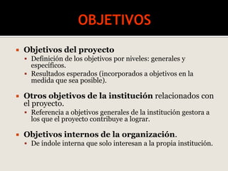  Objetivos del proyecto
 Definición de los objetivos por niveles: generales y
específicos.
 Resultados esperados (incorporados a objetivos en la
medida que sea posible).
 Otros objetivos de la institución relacionados con
el proyecto.
 Referencia a objetivos generales de la institución gestora a
los que el proyecto contribuye a lograr.
 Objetivos internos de la organización.
 De índole interna que solo interesan a la propia institución.
 