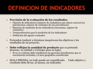  Previsión de la evaluación de los resultados
 Fijación de indicadores (número de ciudadanos que ahora conocen los
patrimonios, número de visitantes de esa procedencia).
 Sistemas de medición de los indicadores (encuestas, registro de
visitantes)
 Temporalización para la medición de los indicadores
 Definición del agente evaluador
 Pretenden traducir a términos inequívocos los objetivos y los
resultados de un proyecto.
 Debe reflejar la cantidad de producto que se pretende
alcanzar, su calidad y el tiempo para su logro.
 Si no es evidente debe clarificarse las personas beneficiarias que se
encontrarán incluidas y el área geográfica considerada.
 MALA PRENSA: no todo puede ser cuantificado. Cada objetivo y
resultado debe llevar, al menos, un indicador.
 