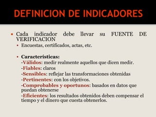  Cada indicador debe llevar su FUENTE DE
VERIFICACION
 Encuestas, certificados, actas, etc.
 Características:
-Válidos: medir realmente aquellos que dicen medir.
-Fiables: claros
-Sensibles: reflejar las transformaciones obtenidas
-Pertinentes: con los objetivos.
-Comprobables y oportunos: basados en datos que
puedan obtenerse
-Eficientes: los resultados obtenidos deben compensar el
tiempo y el dinero que cuesta obtenerlos.
 
