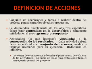  Conjunto de operaciones y tareas a realizar dentro del
proyecto para alcanzar los objetivos propuestos.
 Se desprenden directamente de los objetivos específicos,
deben estar contenidas en la descripción y claramente
señaladas en el cronograma y presupuesto.
 Actividades: “lo qué hacemos”: vinculadas a la
consecución de los resultados. Cada actividad deberá
llevar especificados el conjunto de recursos, medios o
insumos necesarios para su ejecución. Redactadas en
infinitivo.
 Los costes de esos recursos ofrecerán el presupuesto de cada una
de las actividades. La suma de todos esos costes constituirá el
presupuesto general del proyecto.
 