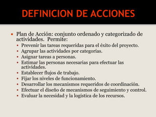  Plan de Acción: conjunto ordenado y categorizado de
actividades. Permite:
 Prevenir las tareas requeridas para el éxito del proyecto.
 Agrupar las actividades por categorías.
 Asignar tareas a personas.
 Estimar las personas necesarias para efectuar las
actividades.
 Establecer flujos de trabajo.
 Fijar los niveles de funcionamiento.
 Desarrollar los mecanismos requeridos de coordinación.
 Efectuar el diseño de mecanismos de seguimiento y control.
 Evaluar la necesidad y la logística de los recursos.
 