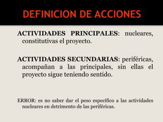 ACTIVIDADES PRINCIPALES: nucleares,
constitutivas el proyecto.
ACTIVIDADES SECUNDARIAS: periféricas,
acompañan a las principales, sin ellas el
proyecto sigue teniendo sentido.
ERROR: es no saber dar el peso específico a las actividades
nucleares en detrimento de las periféricas.
 