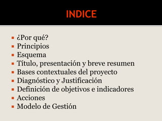  ¿Por qué?
 Principios
 Esquema
 Título, presentación y breve resumen
 Bases contextuales del proyecto
 Diagnóstico y Justificación
 Definición de objetivos e indicadores
 Acciones
 Modelo de Gestión
 