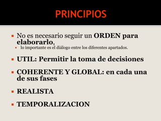  No es necesario seguir un ORDEN para
elaborarlo,
 lo importante es el diálogo entre los diferentes apartados.
 UTIL: Permitir la toma de decisiones
 COHERENTE Y GLOBAL: en cada una
de sus fases
 REALISTA
 TEMPORALIZACION
 