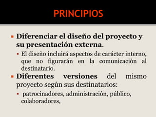  Diferenciar el diseño del proyecto y
su presentación externa.
 El diseño incluirá aspectos de carácter interno,
que no figurarán en la comunicación al
destinatario.
 Diferentes versiones del mismo
proyecto según sus destinatarios:
 patrocinadores, administración, público,
colaboradores,
 