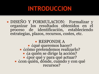  DISEÑO Y FORMULACION: Formalizar y
organizar los resultados obtenidos en el
proceso de identificación, estableciendo
estrategias, plazos, recursos, costes, etc.
 RESPONDE A
 ¿qué queremos hacer?
 ¿cómo pretendemos realizarlo?
 ¿a quién se dirige la acción?
 ¿por qué y para qué actuar?
 ¿con quién, dónde, cuándo y con qué
recursos?
 