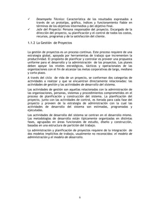6
Desempeño Técnico: Característica de los resultados expresados a
través de un prototipo, gráfico, índices y funcionamiento fiable en
términos de los objetivos intermedios y del objetivo final.
Jefe del Proyecto: Persona responsable del proyecto. Encargado de la
dirección del proyecto, su planificación y el control de todos los costos,
recursos, programas y de la satisfacción del cliente.
1.1.2 La Gestión de Proyectos
La gestión de proyectos es un proceso continuo. Este proceso requiere de una
estrategia global, apoyada por herramientas de trabajo que incrementen la
productividad. El propósito de planificar y controlar es proveer una propuesta
uniforme para el desarrollo y la administración de los proyectos. Los planes
deben apoyar los niveles estratégicos, tácticos y operacionales de las
organizaciones con el fin de alcanzar las metas corporativas de largo, mediano
y corto plazo.
A través del ciclo de vida de un proyecto, se conforman dos categorías de
actividades a realizar y que se encuentran directamente relacionadas: las
actividades de gestión y las actividades de desarrollo del sistema.
Las actividades de gestión son aquellas relacionadas con la administración de
las organizaciones, personas, sistemas y procedimientos comprometidos en el
proceso de planificación y construcción del sistema. La planificación del
proyecto, junto con las actividades de control, es iterada para cada fase del
proyecto y proveen de la estrategia de administración con la cual las
actividades de desarrollo del sistema son estimadas, programadas y
ejecutadas.
Las actividades de desarrollo del sistema se centran en el desarrollo mismo.
Las metodologías de desarrollo están típicamente organizadas en distintas
fases, agrupadas en áreas funcionales de estudio, diseño y construcción,
basadas en una estructura de partición del trabajo.
La administración y planificación de proyectos requiere de la integración de
dos modelos implícitos de trabajo, usualmente no reconocidos: el modelo de
administración y el modelo de desarrollo.
 