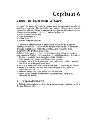98
Capítulo 6
Control en Proyectos de Software
Un control apropiado del proyecto es clave para que éste pueda cumplir los
objetivos propuestos. El control efectivo requiere esfuerzo (generalmente
consume un 15% del esfuerzo total del proyecto). Las revisiones son instancias
de control administrativo y técnico. Éstas se clasifican en:
Revisiones Administrativas
Revisiones Técnicas
Inspecciones
Recorridos (Walkthroughs)
Las Revisiones Administrativas se orientan a la evaluación del estado del
proyecto, en relación a la planificación de éste, mientras que las Revisiones
Técnicas, Inspecciones y Recorridos se enfocan a la evaluación de los
componentes del producto de software.
Cada uno de los tipos de revisión tienen sus procedimientos y formas, pero
ante cualquiera de ellas es necesario tener presente las siguientes directrices:
Revisar el producto, no al productor. Limitar el debate.
Fijar una agenda y mantenerla. Tomar notas escritas.
Enunciar ciertas áreas de problemas, pero no intentar resolver cualquier
problema que se ponga de manifiesto.
Limitar el número de participantes e insistir en la preparación anticipada.
Desarrollar una lista de comprobaciones para cada producto que sea
sometido a revisión.
Disponer de recursos y una agenda para las revisiones.
Llevar a cabo un buen entrenamiento de los revisores. Repasar las
revisiones anteriores.
6.1 Revisión Administrativa
La Tabla 6.1 muestra los procedimientos y consideraciones en el proceso de la
Revisión Administrativa.
 