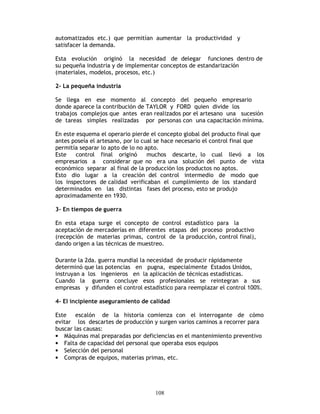 108
automatizados etc.) que permitían aumentar la productividad y
satisfacer la demanda.
Esta evolución originó la necesidad de delegar funciones dentro de
su pequeña industria y de implementar conceptos de estandarización
(materiales, modelos, procesos, etc.)
2- La pequeña industria
Se llega en ese momento al concepto del pequeño empresario
donde aparece la contribución de TAYLOR y FORD quien divide los
trabajos complejos que antes eran realizados por el artesano una sucesión
de tareas simples realizadas por personas con una capacitación mínima.
En este esquema el operario pierde el concepto global del producto final que
antes poseía el artesano, por lo cual se hace necesario el control final que
permitía separar lo apto de lo no apto.
Este control final originó muchos descarte, lo cual llevó a los
empresarios a considerar que no era una solución del punto de vista
económico separar al final de la producción los productos no aptos.
Esto dio lugar a la creación del control intermedio de modo que
los inspectores de calidad verificaban el cumplimiento de los standard
determinados en las distintas fases del proceso, esto se produjo
aproximadamente en 1930.
3- En tiempos de guerra
En esta etapa surge el concepto de control estadístico para la
aceptación de mercaderías en diferentes etapas del proceso productivo
(recepción de materias primas, control de la producción, control final),
dando origen a las técnicas de muestreo.
Durante la 2da. guerra mundial la necesidad de producir rápidamente
determinó que las potencias en pugna, especialmente Estados Unidos,
instruyan a los ingenieros en la aplicación de técnicas estadísticas.
Cuando la guerra concluye esos profesionales se reintegran a sus
empresas y difunden el control estadístico para reemplazar el control 100%.
4- El incipiente aseguramiento de calidad
Este escalón de la historia comienza con el interrogante de cómo
evitar los descartes de producción y surgen varios caminos a recorrer para
buscar las causas:
• Máquinas mal preparadas por deficiencias en el mantenimiento preventivo
• Falta de capacidad del personal que operaba esos equipos
• Selección del personal
• Compras de equipos, materias primas, etc.
 