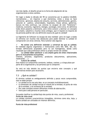 110
vez más rápido, el desafío actual es la forma de adaptación de las
organizaciones a estos cambios.
Sin lugar a dudas la década del 90 se caracteriza por la palabra CALIDAD,
normalmente.... sin importar a qué elementos, entes y áreas se hace
referencia; gerencial, objetos de consumo, servicios, administración, gestión,
atención al publico, universidades, hospitales, líneas aéreas, gobiernos,
bancos (la lista continua). Las ciencias no escapan de este “fenómeno”:
medicina, economía, ingeniería, biología, sociología, entre otros. En definitiva
todos dicen poseerla y dominarla, pero cómo conocer y dominar un concepto
tan amplio, subjetivo y muchas veces ambiguo, que ni siquiera la mayoría de
las personas podrían dar una definición exacta de ¿qué es calidad?
La Ingeniería de Software no escapa de esta realidad pero sin lugar a dudas
se enfrenta con muchos más obstáculos para poder dominar la calidad en
comparación con otras ciencias. Para numerar solo algunos:
No existe una definición estándar y universal de qué es calidad.
En realidad algunos organismos e instituciones como ISO, IEEE, SEI, etc.
brindan definiciones aceptables pero no son homogéneas, dando como
resultado que cada profesional utilice su propia versión de calidad.
La calidad debe satisfacer a una amplia gama de entes relacionados
pero no mutuamente excluyentes.
Clientes, procesos, organismos, productos (documentos, aplicaciones,
mediciones, ...)
Cultura de calidad.
Esto implica un compromiso constante, tedioso, costoso, y a largo plazo por
parte de la organización y las personas que lo componen.
Se verá en más detalle los puntos que encierra este concepto y qué
alternativas existen para alcanzarlo.
7.3 ¿ Qué es calidad ?
El término calidad es ambiguamente definido y pocas veces comprendido,
esto se debe porque:
La calidad no es una sola idea, es un concepto multidimensional;
La dimensión de calidad incluye el interés de la entidad, el punto de vista
de la entidad, y los atributos de la entidad;
Por cada concepto existen diferentes niveles de abstracción;
Varía para cada persona en particular.
Se puede clasificar la calidad bajo dos puntos de vista, usual y profesional.
Punto de vista usual
La calidad contiene características intangibles, términos como alta, baja, y
buena calidad son utilizados sin intentar definirlos.
Punto de vista profesional
 