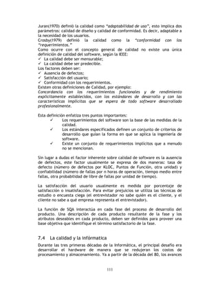 111
Juran(1970) definió la calidad como “adaptabilidad de uso”, esto implica dos
parámetros: calidad de diseño y calidad de conformidad. Es decir, adaptable a
la necesidad de los usuarios.
Crosby(1979) definió la calidad como la “conformidad con los
“requerimientos.”
Como ocurre con el concepto general de calidad no existe una única
definición de calidad del software, según la IEEE:
La calidad debe ser mensurable;
La calidad debe ser predecible.
Los factores deben ser:
Ausencia de defectos;
Satisfacción del usuario;
Conformidad con los requerimientos.
Existen otras definiciones de Calidad, por ejemplo:
Concordancia con los requerimientos funcionales y de rendimiento
explícitamente establecidos, con los estándares de desarrollo y con las
características implícitas que se espera de todo software desarrollado
profesionalmente.
Esta definición enfatiza tres puntos importantes:
Los requerimientos del software son la base de las medidas de la
calidad.
Los estándares especificados definen un conjunto de criterios de
desarrollo que guían la forma en que se aplica la ingeniería de
software.
Existe un conjunto de requerimientos implícitos que a menudo
no se mencionan.
Sin lugar a dudas el factor inherente sobre calidad de software es la ausencia
de defectos, este factor usualmente se expresa de dos maneras: tasa de
defecto (número de defectos por KLOC, Puntos de Función, otra unidad) y
confiabilidad (número de fallas por n horas de operación, tiempo medio entre
fallas, otra probabilidad de libre de fallas por unidad de tiempo).
La satisfacción del usuario usualmente es medida por porcentaje de
satisfacción o insatisfacción. Para evitar prejuicios se utiliza las técnicas de
estudio o encuesta ciega (el entrevistador no sabe quién es el cliente, y el
cliente no sabe a qué empresa representa el entrevistador).
La función de SQA interactúa en cada fase del proceso de desarrollo del
producto. Una descripción de cada producto resultante de la fase y los
atributos deseables en cada producto, deben ser definidos para proveer una
base objetiva que identifique el término satisfactorio de la fase.
7.4 La calidad y la infórmatica
Durante las tres primeras décadas de la Informática, el principal desafío era
desarrollar el hardware de manera que se redujeran los costos de
procesamiento y almacenamiento. Ya a partir de la década del 80, los avances
 
