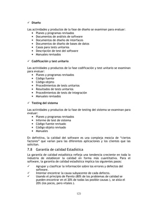 121
Diseño
Las actividades y productos de la fase de diseño se examinan para evaluar:
• Planes y programas revisados
• Documentos de análisis de software
• Documentos de diseño de interfaces
• Documentos de diseño de bases de datos
• Casos para tests unitarios
• Descripción de test del software
• Manuales revisados
Codificación y test unitario
Las actividades y productos de la fase codificación y test unitario se examinan
para evaluar:
• Planes y programas revisados
• Código fuente
• Código objeto
• Procedimientos de tests unitarios
• Resultados de tests unitarios
• Procedimientos de tests de integración
• Manuales revisados
Testing del sistema
Las actividades y productos de la fase de testing del sistema se examinan para
evaluar:
• Planes y programas revisados
• Informe de test de sistema
• Código fuente revisado
• Código objeto revisado
• Manuales
En definitiva, la calidad del software es una compleja mezcla de “ciertos
factores” que varían para las diferentes aplicaciones y los clientes que las
solicitan.
7.8 Garantía de calidad Estadística
La garantía de calidad estadística refleja una tendencia creciente en toda la
industria de establecer la calidad en forma más cuantitativa. Para el
software, la garantía de calidad estadística implica los siguientes pasos:
Agrupar y clasificar la información sobre los errores y defectos del
software.
Intentar encontrar la causa subyacente de cada defecto.
Usando el principio de Pareto (80% de los problemas de calidad se
pueden encontrar en el 20% de todas las posible causas ), se aísla el
20% (los pocos, pero vitales ).
 